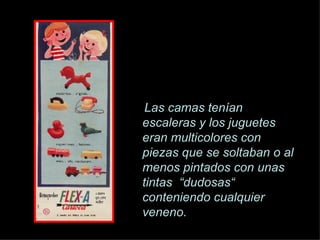 Las camas ten í an escaleras y los juguetes eran multicolores con piezas que se soltaban o al menos pintados con unas tintas  “dudosas“ conteniendo cualquier veneno. 