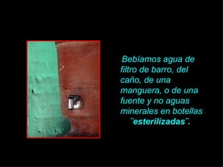 Bebíamos agua de filtro de barro, del ca ño , de una manguera, o de una fuente y no aguas minerales en botellas  ¨esterilizadas¨.   