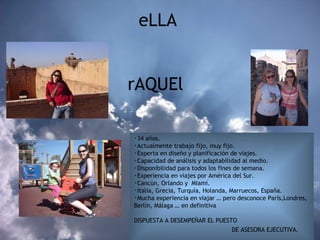 eLLA    rAQUEl  34 años. Actualmente trabajo fijo, muy fijo. Experta en diseño y planificación de viajes. Capacidad de análisis y adaptabilidad al medio.  Disponibilidad para todos los fines de semana. Experiencia en viajes por América del Sur. Cancún, Orlando y  Miami. Italia, Grecia, Turquía, Holanda, Marruecos, España.  Mucha experiencia en viajar … pero desconoce París,Londres,  Berlín, Málaga … en definitiva  DISPUESTA A DESEMPEÑAR EL PUESTO    DE ASESORA EJECUTIVA.   