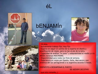 éL bENJAMÍn 34 años. Actualmente trabajo fijo, muy fijo. Experto en seguir el camino de la experta en diseño y planificación de viajes, pero no tan al pie de la letra. Capacidad de análisis “lo justo” y adaptabilidad al medio y a la MEDIA (naranja) MUCHISIMA.  Disponibilidad para todos los fines de semana. Experiencia en viajes por España, Italia, Marruecos y por América del Sur persiguiendo a la argentina durante 6 meses. DISPUESTO A DESEMPEÑAR EL PUESTO    DE ASESOR EJECUTIVO (que otro remedio…)   