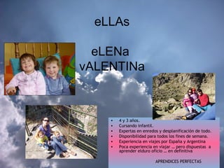eLLAs eLENa  vALENTINa 4 y 3 años. Cursando infantil. Expertas en enredos y desplanificación de todo. Disponibilidad para todos los fines de semana. Experiencia en viajes por España y Argentina  Poca experiencia en viajar … pero dispuestas  a aprender elduro oficio … en definitiva  APRENDICES PERFECTAS  
