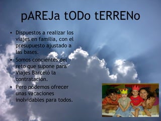 pAREJa tODo tERRENo Dispuestos a realizar los viajes en familia, con el presupuesto ajustado a las bases. Somos concientes del reto que supone para Viajes Barceló la contratación. Pero podemos ofrecer unas vacaciones inolvidables para todos. 