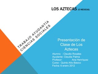 LOS AZTECAS (O MEXICAS)




    Presentación de
     Clase de Los
        Aztecas
Alumno : Claudio Rosales
Ayudante: Claudia Palma
Profesor:        Ana Henríquez
Curso : Quinto Año Básico
Fecha: 6 enero 2012
 