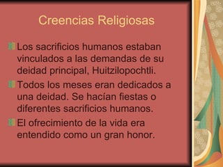 Creencias Religiosas Los sacrificios humanos estaban vinculados a las demandas de su deidad principal, Huitzilopochtli. Todos los meses eran dedicados a una deidad. Se hacían fiestas o diferentes sacrificios humanos. El ofrecimiento de la vida era entendido como un gran honor.  