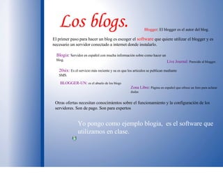Los blogs. El primer paso para hacer un blog es escoger el   software  que quiere utilizar el blogger y es necesario un servidor conectado a internet donde instalarlo.  Blogger : El blogger es el autor del blog. Live Journal:   Parecido al blogger. Blogia :  Servidor en español con mucha información sobre como hacer un blog. 20six:   Es el servicio más reciente y su es que los articulos se publican mediante SMS. Zona Libre :  Página en español que ofrece un foro para aclarar dudas  BLOGGER-UN :  es el abuelo de los blogs Otras ofertas necesitan conocimientos sobre el funcionamiento y la configuración de los servidores. Son de pago. Son para expertos Yo pongo como ejemplo blogia,  es el software que utilizamos en clase.  