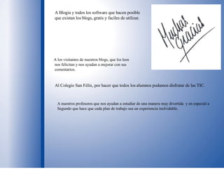 A Blogia y todos los software que hacen posible que existan los blogs, gratis y faciles de utilizar. A los visitantes de nuestros blogs, que los leen  nos felicitan y nos ayudan a mejorar con sus comentarios. Al Colegio San Félix, por hacer que todos los alumnos podamos disfrutar de las TIC. A nuestros profesores que nos ayudan a estudiar de una manera muy divertida  y en especial a Segundo que hace que cada plan de trabajo sea un experiencia inolvidable. 