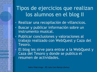 Tipos de ejercicios que realizan los alumnos en el blog II Realizar una recopilación de villancicos. Buscar y publicar información sobre un instrumento musical.  Publicar conclusiones y valoraciones al trabajo realizado con WebQuest y Caza del Tesoro.  El blog les sirve para entrar a la WebQuest y Caza del Tesoro y donde se publica el resumen de actividades. 