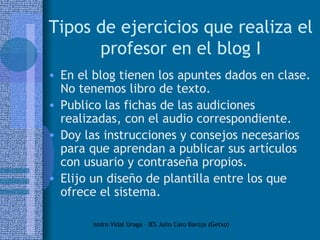 Tipos de ejercicios que realiza el profesor en el blog I En el blog tienen los apuntes dados en clase. No tenemos libro de texto.  Publico las fichas de las audiciones realizadas, con el audio correspondiente.  Doy las instrucciones y consejos necesarios para que aprendan a publicar sus artículos con usuario y contraseña propios. Elijo un diseño de plantilla entre los que ofrece el sistema.  