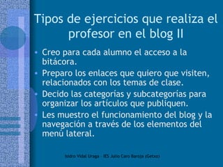 Tipos de ejercicios que realiza el profesor en el blog II Creo para cada alumno el acceso a la bitácora.  Preparo los enlaces que quiero que visiten, relacionados con los temas de clase. Decido las categorías y subcategorías para organizar los artículos que publiquen. Les muestro el funcionamiento del blog y la navegación a través de los elementos del menú lateral. 