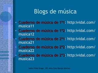 Blogs de música Cuaderno de música de 1º1 : http:ividal.com/musica11 Cuaderno de música de 1º2 : http:ividal.com/musica12 Cuaderno de música de 2º1 : http:ividal.com/musica21 Cuaderno de música de 2º2 : http:ividal.com/musica22 Cuaderno de música de 2º3 : http:ividal.com/musica23 