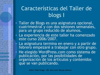 Características del Taller de blogs I Taller de Blogs es una asignatura opcional, cuatrimestral y con dos sesiones semanales, para un grupo reducido de alumnos.  La experiencia de este taller ha comenzado este curso 2006/2007.  La asignatura termina en enero y a partir de febrero empezaré a trabajar con otro grupo. He elegido WordPress.com como sistema de publicación, por las posibilidades de organización de los artículos y contenidos que se van publicando.  
