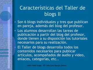 Características del Taller de blogs II Son 6 blogs individuales y tres que publican en pareja, además del blog del profesor.  Los alumnos desarrollan las tareas de publicación a partir del blog del profesor, donde tienen a su disposición los tutoriales necesarios para su realización. El Taller de blogs desarrolla todos los contenidos necesarios para publicar artículos, acompañados de audio y video, enlaces, categorías, etc.. 