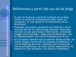Reflexiones a partir del uso de los blogs El que los alumnos y alumnas trabajen en un blog ofrece un grado de protagonismo para todos sin excepción, lo cual ayuda en el tratamiento de la diversidad. Posibilita una nueva concepción de Internet y de la red más allá de los tópicos que manejan: para ellos Internet es sólo para buscar información, utilizando Google como buscador, luego está el Messenger. Con el blog descubren una nueva finalidad para la red. Se recuperan alumnos que se sentían desahuciados, no tenían ningún interés por los trabajos académicos, y con el blog hay alumnos y alumnas que encuentran nuevas perspectivas, se crean nuevas expectativas. El soporte es muy dinámico, con efectos inmediatos. 
