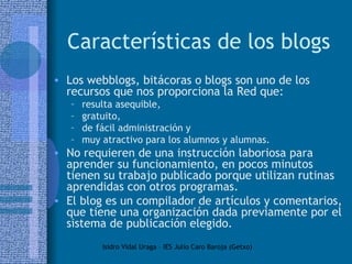 Características de los blogs Los webblogs, bitácoras o blogs son uno de los recursos que nos proporciona la Red que: resulta asequible,  gratuito,  de fácil administración y  muy atractivo para los alumnos y alumnas.  No requieren de una instrucción laboriosa para aprender su funcionamiento, en pocos minutos tienen su trabajo publicado porque utilizan rutinas aprendidas con otros programas. El blog es un compilador de artículos y comentarios, que tiene una organización dada previamente por el sistema de publicación elegido.  