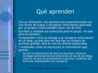 Qué aprenden Con su utilización, los alumnos han experimentado con una forma de tratar y recuperar información aportada por un grupo y todos pueden hacer uso de ella.  Escriben y realizan sus ejercicios para el grupo, no sólo para el profesor,  Comprenden cómo se navega y se recupera información en un blog, ya que una vez que hay un número de archivos grande, sólo se ven los últimos publicados. Y entienden cómo se estructura la información que guarda.  De ahí la importancia de que los alumnos y alumnas consigan destrezas básicas inherentes al uso de los blogs, como la de que se acostumbren a guardar y publicar sus artículos asignándoles una categoría. 