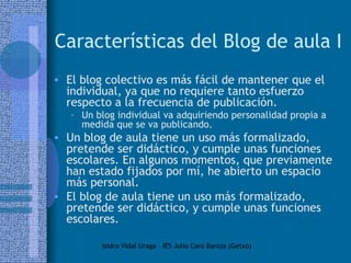 Características del Blog de aula I El blog colectivo es más fácil de mantener que el individual, ya que no requiere tanto esfuerzo respecto a la frecuencia de publicación.  Un blog individual va adquiriendo personalidad propia a medida que se va publicando. Un blog de aula tiene un uso más formalizado, pretende ser didáctico, y cumple unas funciones escolares. En algunos momentos, que previamente han estado fijados por mí, he abierto un espacio más personal. El blog de aula tiene un uso más formalizado, pretende ser didáctico, y cumple unas funciones escolares.  