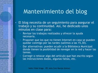 Mantenimiento del blog El blog necesita de un seguimiento para asegurar el trabajo y su continuidad. Así, he dedicado unos minutos en clase para: Revisar los trabajos realizados y ofrecer la ayuda necesaria. Proponer que los que no tienen Internet en casa se pueden quedar conmigo por las tardes (salimos a las 15,30). Dar alternativas: pueden acudir a la Biblioteca Municipal donde tienen la posibilidad de navegar en la red y hacer las tareas. Corregir o retocar algo del artículo que han escrito según las instrucciones dadas, algunas faltas, etc. 