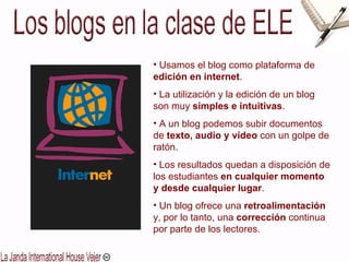 Usamos el blog como plataforma de  edición en internet . La utilización y la edición de un blog son muy  simples e intuitivas . A un blog podemos subir documentos de  texto, audio y vídeo  con un golpe de ratón. Los resultados quedan a disposición de los estudiantes  en cualquier momento y desde cualquier lugar . Un blog ofrece una  retroalimentación  y, por lo tanto, una  corrección  continua por parte de los lectores. 