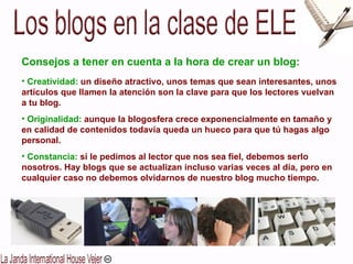 Consejos a tener en cuenta a la hora de crear un blog: Creatividad:  un diseño atractivo, unos temas que sean interesantes, unos artículos que llamen la atención son la clave para que los lectores vuelvan a tu blog. Originalidad:   aunque la blogosfera crece exponencialmente en tamaño y en calidad de contenidos todavía queda un hueco para que tú hagas algo personal.  Constancia:   si le pedimos al lector que nos sea fiel, debemos serlo nosotros. Hay blogs que se actualizan incluso varias veces al día, pero en cualquier caso no debemos olvidarnos de nuestro blog mucho tiempo. 
