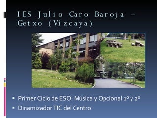 IES Julio Caro Baroja – Getxo (Vizcaya) <ul><li>Primer Ciclo de ESO: Música y Opcional 1º y 2º </li></ul><ul><li>Dinamizad...
