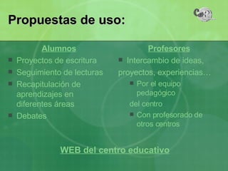 Alumnos Proyectos de escritura Seguimiento de lecturas Recapitulación de aprendizajes en diferentes áreas Debates Profesores Intercambio de ideas, proyectos, experiencias… Por el equipo pedagógico del centro Con profesorado de otros centros Propuestas de uso: WEB del centro educativo 