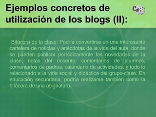 Ejemplos concretos de utilización de los blogs (II): Bitácora de la clase : Podría convertirse en una interesante cartelera de noticias y anécdotas de la vida del aula, donde se pueden publicar periódicamente las novedades de la clase, notas del docente, comentarios de alumnos, comentarios de padres, calendario de actividades, y todo lo relacionado a la vida social y didáctica del grupo-clase. En educación secundaria, podría realizarse también como la bitácora de una asignatura. 