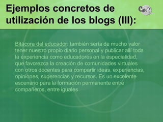 Bitácora del educador : también sería de mucho valor tener nuestro propio diario personal y publicar allí toda la experiencia como educadores en la especialidad, que favorezca la creación de comunidades virtuales con otros docentes para compartir ideas, experiencias, opiniones, sugerencias y recursos. Es un excelente escenario para la formación permanente entre compañeros, entre iguales  Ejemplos concretos de utilización de los blogs (III): 