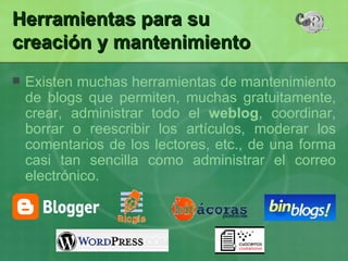 Herramientas para su  creación y mantenimiento  Existen muchas herramientas de mantenimiento de blogs que permiten, muchas gratuitamente, crear, administrar todo el  weblog , coordinar, borrar o reescribir los artículos, moderar los comentarios de los lectores, etc., de una forma casi tan sencilla como administrar el correo electrónico.  