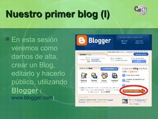 Nuestro primer blog (I) En esta sesión veremos como darnos de alta, crear un Blog, editarlo y hacerlo público, utilizando  Blogger   ( www.blogger.com ) 