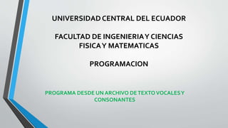 UNIVERSIDAD CENTRAL DEL ECUADOR
FACULTAD DE INGENIERIAY CIENCIAS
FISICAY MATEMATICAS
PROGRAMACION
PROGRAMA DESDE UN ARCHIVO DETEXTOVOCALESY
CONSONANTES
 