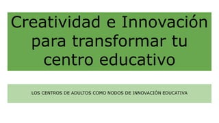 Creatividad e Innovación
para transformar tu
centro educativo
LOS CENTROS DE ADULTOS COMO NODOS DE INNOVACIÓN EDUCATIVA
 