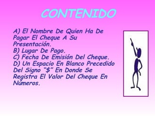 CONTENIDO A) El Nombre De Quien Ha De Pagar El Cheque A Su Presentación. B) Lugar De Pago. C) Fecha De Emisión Del Cheque. D) Un Espacio En Blanco Precedido Del Signo “$” En Donde Se Registra El Valor Del Cheque En Números. 