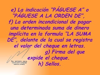 e) La indicación “PÁGUESE A” o “PÁGUESE A LA ORDEN DE”,  f) La orden incondicional de pagar una determinada suma de dinero implícita en la formula “LA SUMA DE”, delante de la cual se registra el valor del cheque en letras.   g) Firma del que expide el cheque.   h) Sellos.  