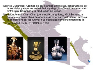 Aportes Culturales: Además de ser grandes urbanistas, constructores de redes viales y expertos en hidráulica y riego, los Chimú destacaron en metalurgia, Cerámica y la producción de tejidos. Situación Actual: Chan-Chan (del muchik Jang-Jang, «Sol-Sol») es la ciudadela precolombina de adobe más extensa construida en la costa norte del Perú por los Chimú. Fue declarada como Patrimonio de la Humanidad por la UNESCO en 1986.   http://es.wikipedia.org/wiki/Cultura_Chim%C3%BA   /  http://www.gabrielbernat.es/peru/preinca/cultpreincaicas/eregionalest/CHIMU/chimu.html  / 