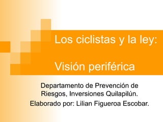 Los ciclistas y la ley:  Visión periférica Departamento de Prevención de Riesgos, Inversiones Quilapilún. Elaborado por: Lilian Figueroa Escobar. 