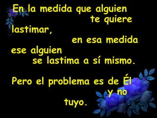 En la medida que alguien 
te quiere 
lastimar, 
en esa medida 
ese alguien 
se lastima a sí mismo. 
Pero el problema es de Él 
y no 
tuyo. 
 