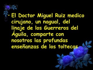 • El Doctor Miguel Ruiz medico 
cirujano, un nagual, del 
linaje de los Guerreros del 
Águila, comparte con 
nosotros las profundas 
enseñanzas de los toltecas 
 