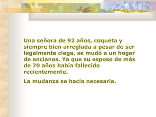 Una señora de 92 años, coqueta y siempre bien arreglada a pesar de ser legalmente ciega, se mudó a un hogar de ancianos. Ya que su esposo de más de 70 años había fallecido recientemente. La mudanza se hacía necesaria. 