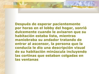 Después de esperar pacientemente por horas en el lobby del hogar, sonrió dulcemente cuando le avisaron que su habitación estaba lista, mientras maniobraba su andador tratando de entrar al ascensor, la persona que la conducía le dio una descripción visual de su habitación minúscula incluyendo las cortinas que estaban colgadas en las ventanas   
