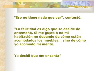 " Eso no tiene nada que ver”, contestó. “ La felicidad es algo que se decide de antemano. Si me gusta o no mi habitación no depende de cómo estén acomodados los muebles… sino de cómo yo acomodo mi mente.  Ya decidí que me encanta” 