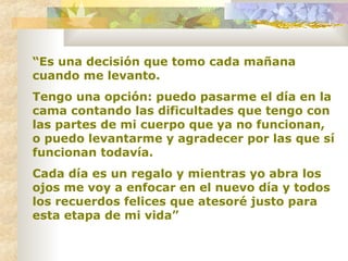 “ Es una decisión que tomo cada mañana cuando me levanto.  Tengo una opción: puedo pasarme el día en la cama contando las dificultades que tengo con las partes de mi cuerpo que ya no funcionan, o puedo levantarme y agradecer por las que sí funcionan todavía.  Cada día es un regalo y mientras yo abra los ojos me voy a enfocar en el nuevo día y todos los recuerdos felices que atesoré justo para esta etapa de mi vida”   