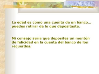 La edad es como una cuenta de un banco… puedes retirar de lo que depositaste.  Mi consejo sería que deposites un montón de felicidad en la cuenta del banco de los recuerdos.   