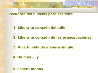 Recuerda los 5 pasos para ser feliz: 1  Libera tu corazón del odio 2  Libera tu corazón de las preocupaciones 3  Vive tu vida de manera simple 4  Da más...  y 5  Espera menos   