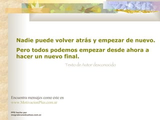 Nadie puede volver atrás y empezar de nuevo.  Pero todos podemos empezar desde ahora a hacer un nuevo final.   Texto de Autor desconocido PPS hecho por mograbruno@yahoo.com.ar Encuentra mensajes como este en  www.MotivacionPlus.com.ar 