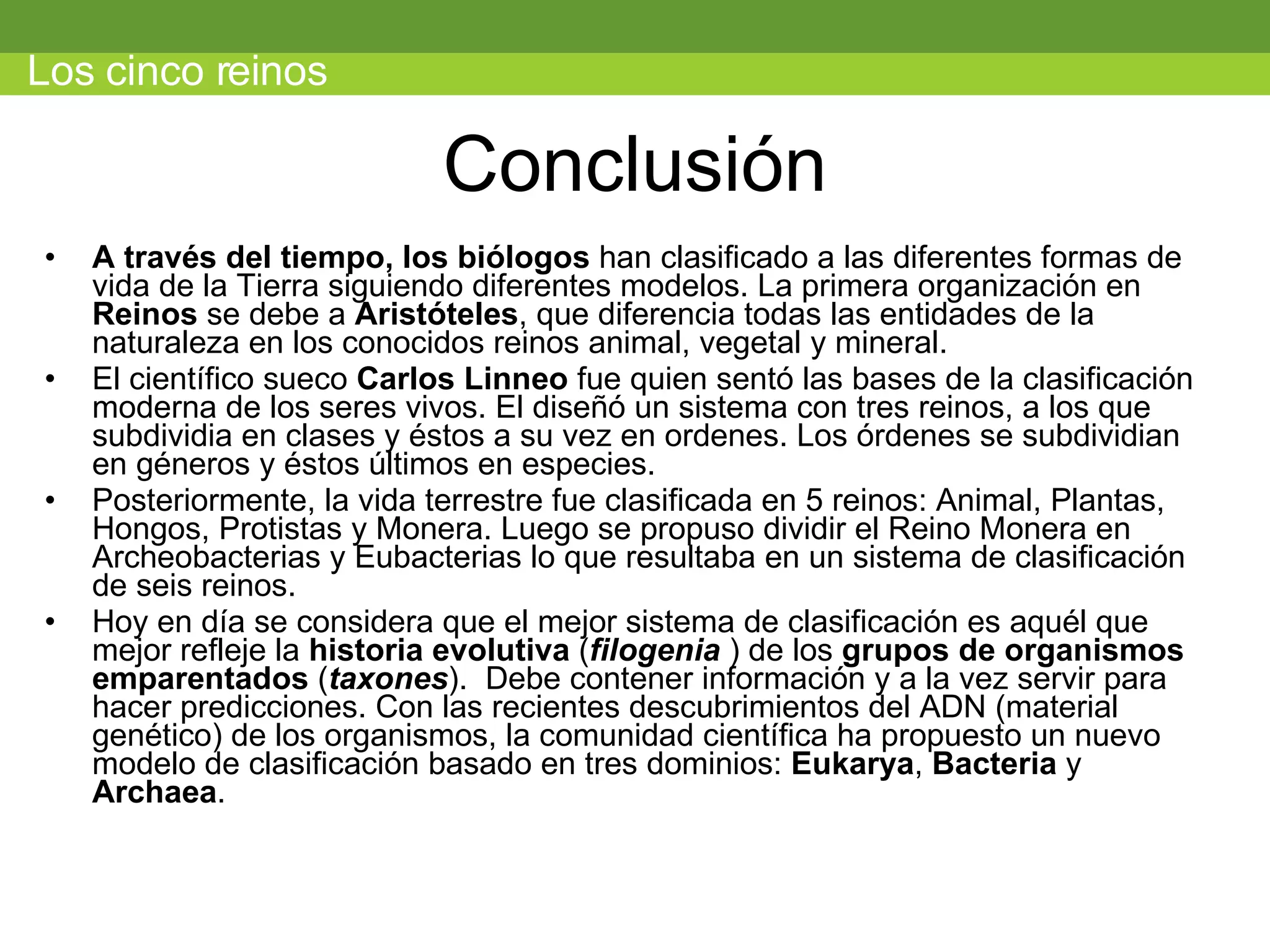 Conclusión A través del tiempo, los biólogos  han clasificado a las diferentes formas de vida de la Tierra siguiendo diferentes modelos. La primera organización en  Reinos  se debe a  Aristóteles , que diferencia todas las entidades de la naturaleza en los conocidos reinos animal, vegetal y mineral.             El científico sueco  Carlos Linneo  fue quien sentó las bases de la clasificación moderna de los seres vivos. El diseñó un sistema con tres reinos, a los que subdividia en clases y éstos a su vez en ordenes. Los órdenes se subdividian en géneros y éstos últimos en especies.  Posteriormente, la vida terrestre fue clasificada en 5 reinos: Animal, Plantas, Hongos, Protistas y Monera. Luego se propuso dividir el Reino Monera en Archeobacterias y Eubacterias lo que resultaba en un sistema de clasificación de seis reinos. Hoy en día se considera que el mejor sistema de clasificación es aquél que mejor refleje la  historia evolutiva  ( filogenia  ) de los  grupos de organismos emparentados   ( taxones ).  Debe contener información y a la vez servir para hacer predicciones. Con las recientes descubrimientos del ADN (material genético) de los organismos, la comunidad científica ha propuesto un nuevo modelo de clasificación basado en tres dominios:  Eukarya ,  Bacteria  y  Archaea . Los cinco reinos 