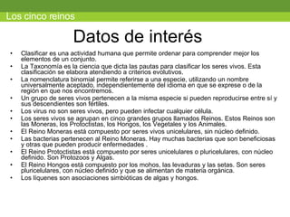 Datos de interés  Clasificar es una actividad humana que permite ordenar para comprender mejor los elementos de un conjunto. La Taxonomía es la ciencia que dicta las pautas para clasificar los seres vivos. Esta clasificación se elabora atendiendo a criterios evolutivos. La nomenclatura binomial permite referirse a una especie, utilizando un nombre universalmente aceptado, independientemente del idioma en que se exprese o de la región en que nos encontremos. Un grupo de seres vivos pertenecen a la misma especie si pueden reproducirse entre sí y sus descendientes son fértiles. Los virus no son seres vivos, pero pueden infectar cualquier célula. Los seres vivos se agrupan en cinco grandes grupos llamados Reinos. Estos Reinos son las Moneras, los Protoctistas, los Hongos, los Vegetales y los Animales. El Reino Moneras está compuesto por seres vivos unicelulares, sin núcleo definido. Las bacterias pertenecen al Reino Moneras. Hay muchas bacterias que son beneficiosas y otras que pueden producir enfermedades . El Reino Protoctistas está compuesto por seres unicelulares o pluricelulares, con núcleo definido. Son Protozoos y Algas. El Reino Hongos está compuesto por los mohos, las levaduras y las setas. Son seres pluricelulares, con núcleo definido y que se alimentan de materia orgánica. Los líquenes son asociaciones simbióticas de algas y hongos. Los cinco reinos 