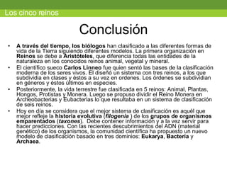 Conclusión A través del tiempo, los biólogos  han clasificado a las diferentes formas de vida de la Tierra siguiendo diferentes modelos. La primera organización en  Reinos  se debe a  Aristóteles , que diferencia todas las entidades de la naturaleza en los conocidos reinos animal, vegetal y mineral.             El científico sueco  Carlos Linneo  fue quien sentó las bases de la clasificación moderna de los seres vivos. El diseñó un sistema con tres reinos, a los que subdividia en clases y éstos a su vez en ordenes. Los órdenes se subdividian en géneros y éstos últimos en especies.  Posteriormente, la vida terrestre fue clasificada en 5 reinos: Animal, Plantas, Hongos, Protistas y Monera. Luego se propuso dividir el Reino Monera en Archeobacterias y Eubacterias lo que resultaba en un sistema de clasificación de seis reinos. Hoy en día se considera que el mejor sistema de clasificación es aquél que mejor refleje la  historia evolutiva  ( filogenia  ) de los  grupos de organismos emparentados   ( taxones ).  Debe contener información y a la vez servir para hacer predicciones. Con las recientes descubrimientos del ADN (material genético) de los organismos, la comunidad científica ha propuesto un nuevo modelo de clasificación basado en tres dominios:  Eukarya ,  Bacteria  y  Archaea . Los cinco reinos 