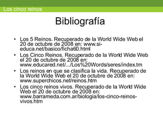 Bibliografía  Los 5 Reinos. Recuperado de la World Wide Web el 20 de octubre de 2008 en: www.si-educa.net/basico/ficha60.html Los Cinco Reinos. Recuperado de la World Wide Web el 20 de octubre de 2008 en: www.educared.net/.../Los%20Words/seres/index.tm Los reinos en que se clasifica la vida. Recuperado de la World Wide Web el 20 de octubre de 2008 en: www.superchicos.net/reinos.htm  Los cinco reinos vivos. Recuperado de la World Wide Web el 20 de octubre de 2008 en: www.barrameda.com.ar/biologia/los-cinco-reinos-vivos.htm  Los cinco reinos 