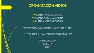 ORGANIZACIÓN VIDEOS
 JOSELLY PARDO GARCIA
 VIVIANA YANEZ VALBUENA
 BLANCA MARTINEZ REYES
ADMON NEGOCIOS INTERNACIONALES VI SEM
TUTOR: EDER ALEXANDER BOTELLO SANCHEZ
UNIREMINGTON
CUCUTA
2015
 
