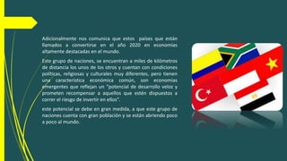 Adicionalmente nos comunica que estos países que están
llamados a convertirse en el año 2020 en economías
altamente destacadas en el mundo.
Este grupo de naciones, se encuentran a miles de kilómetros
de distancia los unos de los otros y cuentan con condiciones
políticas, religiosas y culturales muy diferentes, pero tienen
una característica económica común, son economías
emergentes que reflejan un “potencial de desarrollo veloz y
prometen recompensar a aquellos que estén dispuestos a
correr el riesgo de invertir en ellos”.
este potencial se debe en gran medida, a que este grupo de
naciones cuenta con gran población y se están abriendo poco
a poco al mundo.
 